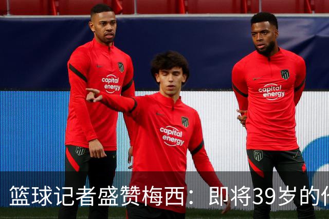 篮球记者盛赞梅西：即将39岁的他依旧无与伦比 梅西之后再无梅西